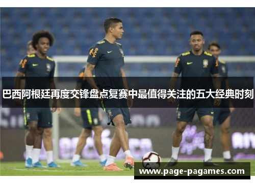 巴西阿根廷再度交锋盘点复赛中最值得关注的五大经典时刻