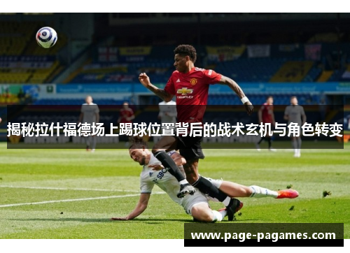 揭秘拉什福德场上踢球位置背后的战术玄机与角色转变