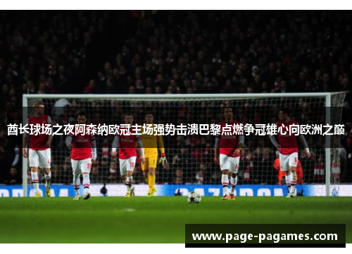 酋长球场之夜阿森纳欧冠主场强势击溃巴黎点燃争冠雄心向欧洲之巅